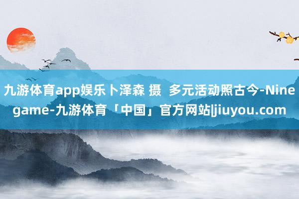 九游体育app娱乐卜泽森 摄  多元活动照古今-Ninegame-九游体育「中国」官方网站|jiuyou.com
