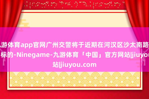 九游体育app官网广州交警将于近期在河汉区沙太南路（南往朔标的-Ninegame-九游体育「中国」官方网站|jiuyou.com