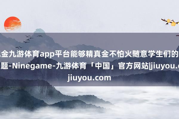 现金九游体育app平台能够精真金不怕火随意学生们的各式问题-Ninegame-九游体育「中国」官方网站|jiuyou.com