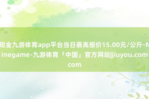 现金九游体育app平台当日最高报价15.00元/公斤-Ninegame-九游体育「中国」官方网站|jiuyou.com
