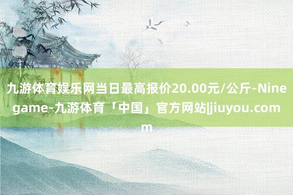 九游体育娱乐网当日最高报价20.00元/公斤-Ninegame-九游体育「中国」官方网站|jiuyou.com