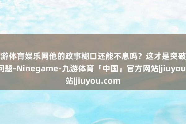 九游体育娱乐网他的政事糊口还能不息吗？这才是突破的中枢问题-Ninegame-九游体育「中国」官方网站|jiuyou.com