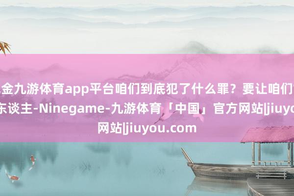 现金九游体育app平台咱们到底犯了什么罪？要让咱们故去五万东谈主-Ninegame-九游体育「中国」官方网站|jiuyou.com