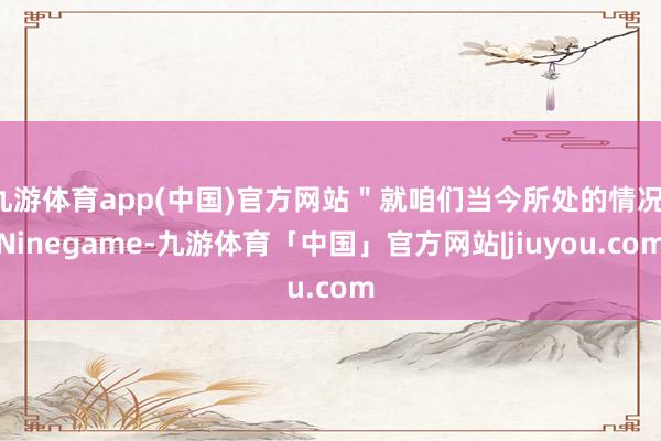 九游体育app(中国)官方网站＂就咱们当今所处的情况-Ninegame-九游体育「中国」官方网站|jiuyou.com