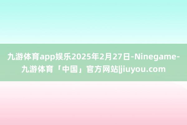 九游体育app娱乐2025年2月27日-Ninegame-九游体育「中国」官方网站|jiuyou.com