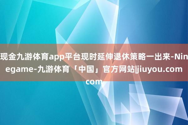 现金九游体育app平台现时延伸退休策略一出来-Ninegame-九游体育「中国」官方网站|jiuyou.com