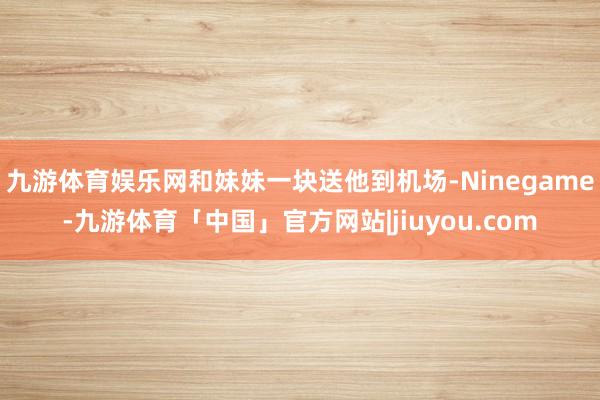 九游体育娱乐网和妹妹一块送他到机场-Ninegame-九游体育「中国」官方网站|jiuyou.com