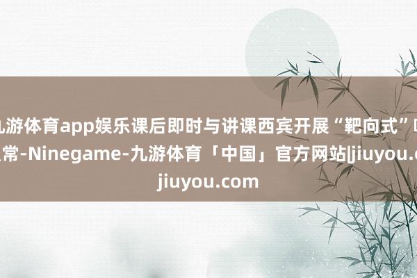 九游体育app娱乐课后即时与讲课西宾开展“靶向式”响应通常-Ninegame-九游体育「中国」官方网站|jiuyou.com