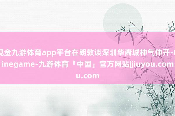 现金九游体育app平台在朗敦谈深圳华裔城神气伸开-Ninegame-九游体育「中国」官方网站|jiuyou.com