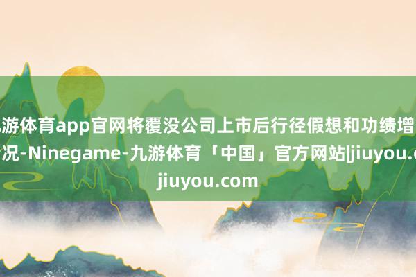 九游体育app官网将覆没公司上市后行径假想和功绩增长等情况-Ninegame-九游体育「中国」官方网站|jiuyou.com