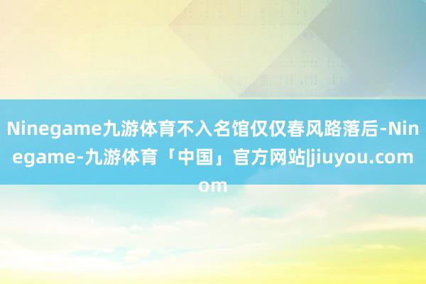Ninegame九游体育不入名馆仅仅春风路落后-Ninegame-九游体育「中国」官方网站|jiuyou.com