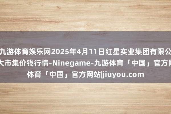 九游体育娱乐网2025年4月11日红星实业集团有限公司红星农副居品大市集价钱行情-Ninegame-九游体育「中国」官方网站|jiuyou.com