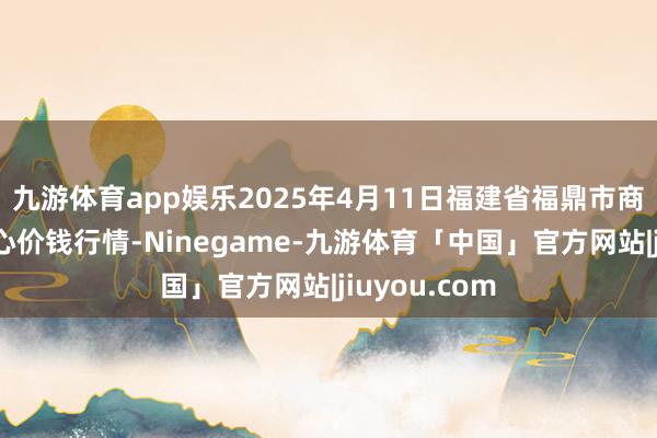 九游体育app娱乐2025年4月11日福建省福鼎市商贸业作事中心价钱行情-Ninegame-九游体育「中国」官方网站|jiuyou.com