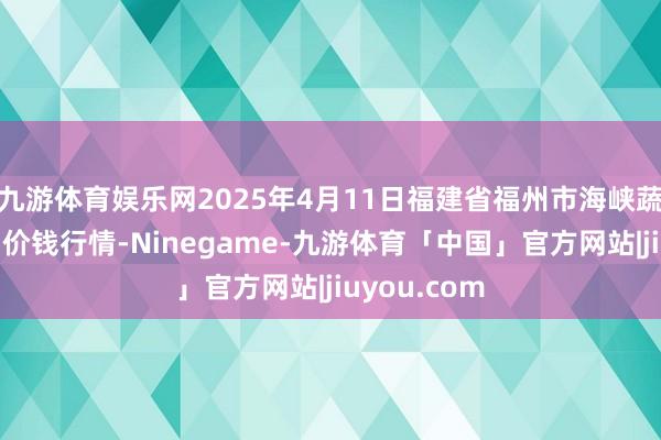 九游体育娱乐网2025年4月11日福建省福州市海峡蔬菜批发商场价钱行情-Ninegame-九游体育「中国」官方网站|jiuyou.com