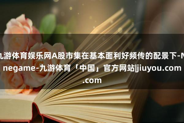 九游体育娱乐网A股市集在基本面利好频传的配景下-Ninegame-九游体育「中国」官方网站|jiuyou.com
