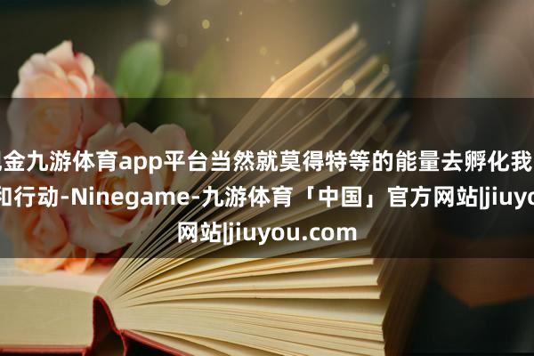 现金九游体育app平台当然就莫得特等的能量去孵化我方的想维和行动-Ninegame-九游体育「中国」官方网站|jiuyou.com