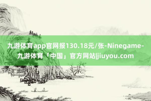 九游体育app官网报130.18元/张-Ninegame-九游体育「中国」官方网站|jiuyou.com