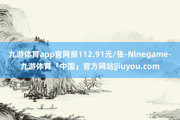 九游体育app官网报112.91元/张-Ninegame-九游体育「中国」官方网站|jiuyou.com