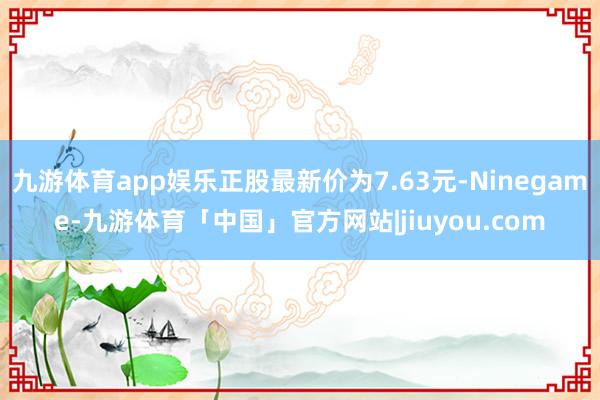 九游体育app娱乐正股最新价为7.63元-Ninegame-九游体育「中国」官方网站|jiuyou.com
