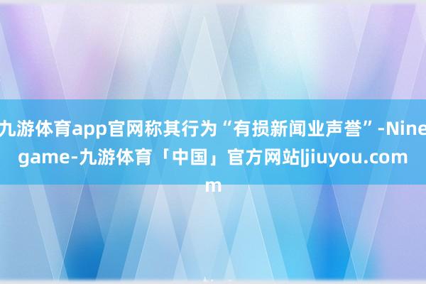 九游体育app官网称其行为“有损新闻业声誉”-Ninegame-九游体育「中国」官方网站|jiuyou.com
