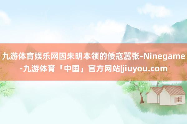 九游体育娱乐网因朱明本领的倭寇嚣张-Ninegame-九游体育「中国」官方网站|jiuyou.com