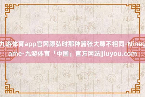 九游体育app官网跟弘时那种嚣张大肆不相同-Ninegame-九游体育「中国」官方网站|jiuyou.com