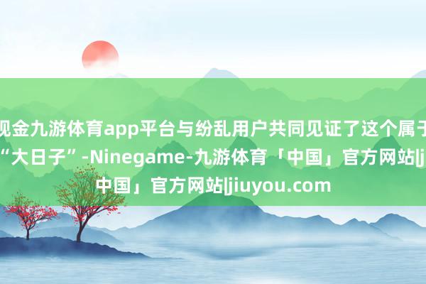 现金九游体育app平台与纷乱用户共同见证了这个属于他们我方的“大日子”-Ninegame-九游体育「中国」官方网站|jiuyou.com