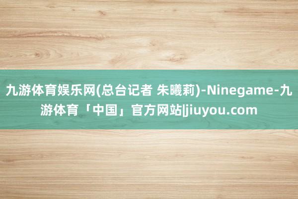 九游体育娱乐网(总台记者 朱曦莉)-Ninegame-九游体育「中国」官方网站|jiuyou.com