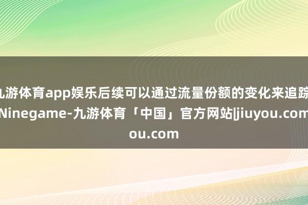 九游体育app娱乐后续可以通过流量份额的变化来追踪-Ninegame-九游体育「中国」官方网站|jiuyou.com