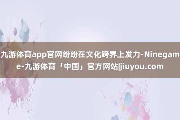九游体育app官网纷纷在文化跨界上发力-Ninegame-九游体育「中国」官方网站|jiuyou.com