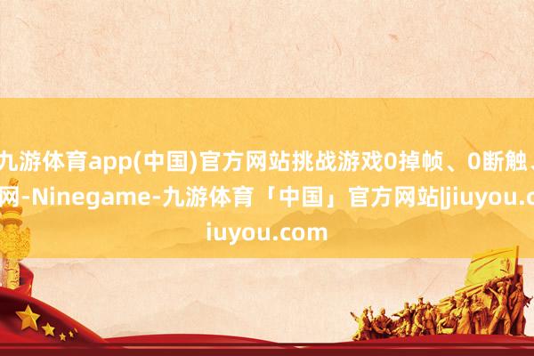 九游体育app(中国)官方网站挑战游戏0掉帧、0断触、0断网-Ninegame-九游体育「中国」官方网站|jiuyou.com