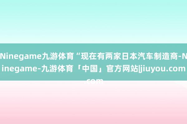 Ninegame九游体育“现在有两家日本汽车制造商-Ninegame-九游体育「中国」官方网站|jiuyou.com