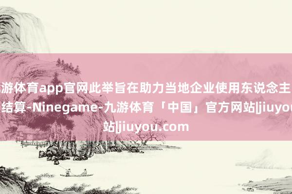 九游体育app官网此举旨在助力当地企业使用东说念主民币进行结算-Ninegame-九游体育「中国」官方网站|jiuyou.com