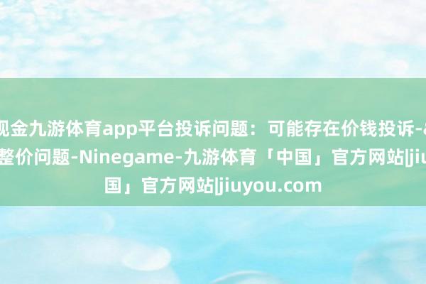 现金九游体育app平台投诉问题：可能存在价钱投诉->商场调整价问题-Ninegame-九游体育「中国」官方网站|jiuyou.com