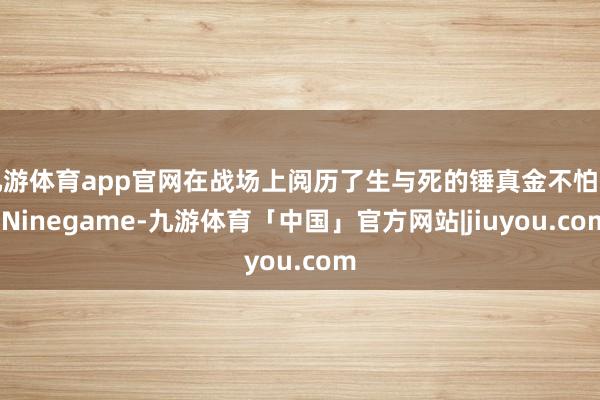 九游体育app官网在战场上阅历了生与死的锤真金不怕火-Ninegame-九游体育「中国」官方网站|jiuyou.com