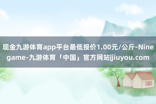 现金九游体育app平台最低报价1.00元/公斤-Ninegame-九游体育「中国」官方网站|jiuyou.com