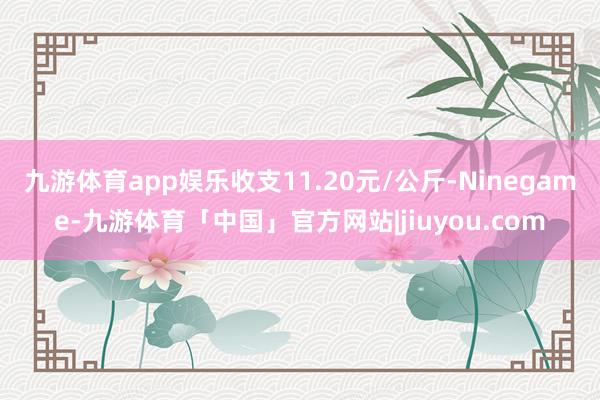 九游体育app娱乐收支11.20元/公斤-Ninegame-九游体育「中国」官方网站|jiuyou.com