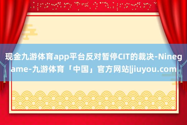 现金九游体育app平台反对暂停CIT的裁决-Ninegame-九游体育「中国」官方网站|jiuyou.com