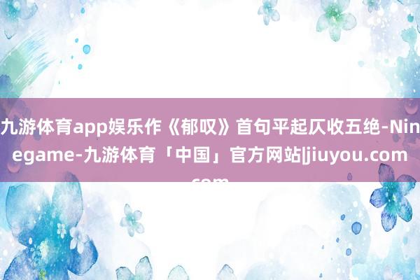九游体育app娱乐作《郁叹》首句平起仄收五绝-Ninegame-九游体育「中国」官方网站|jiuyou.com