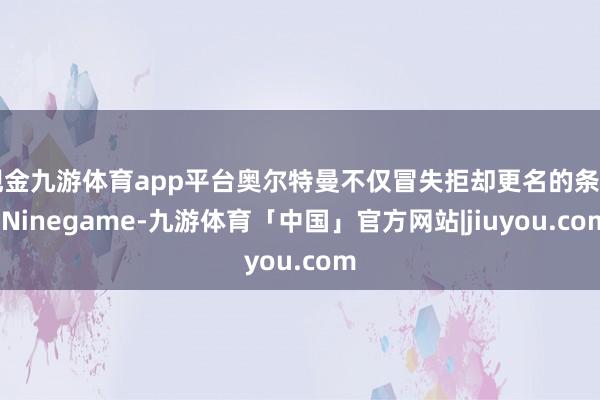 现金九游体育app平台奥尔特曼不仅冒失拒却更名的条目-Ninegame-九游体育「中国」官方网站|jiuyou.com
