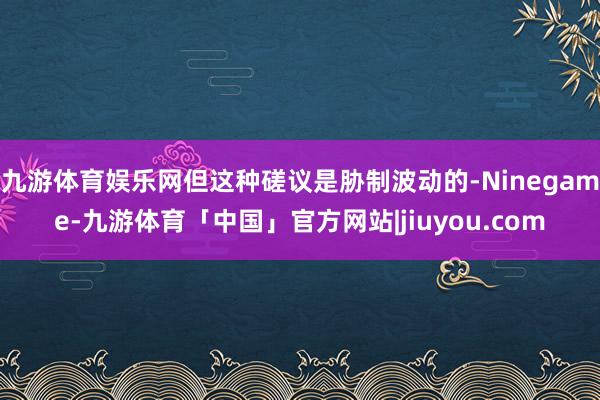 九游体育娱乐网但这种磋议是胁制波动的-Ninegame-九游体育「中国」官方网站|jiuyou.com