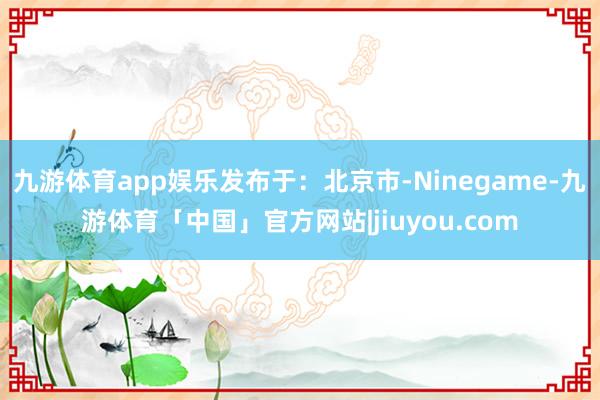 九游体育app娱乐发布于：北京市-Ninegame-九游体育「中国」官方网站|jiuyou.com