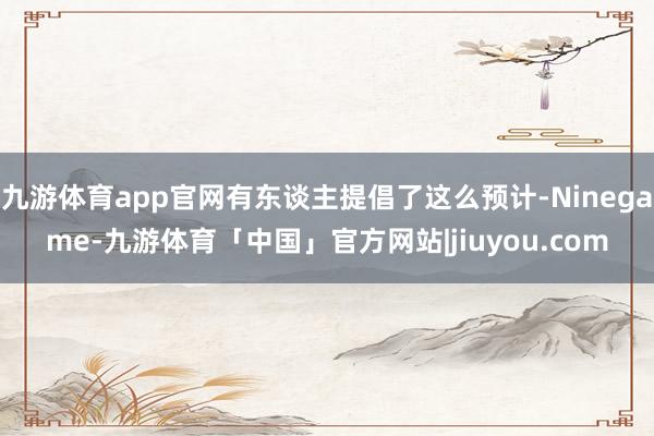 九游体育app官网有东谈主提倡了这么预计-Ninegame-九游体育「中国」官方网站|jiuyou.com