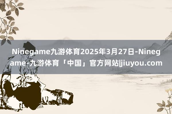 Ninegame九游体育　　2025年3月27日-Ninegame-九游体育「中国」官方网站|jiuyou.com