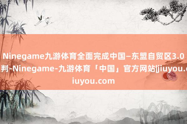 Ninegame九游体育全面完成中国—东盟自贸区3.0版谈判-Ninegame-九游体育「中国」官方网站|jiuyou.com