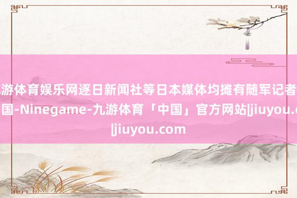 九游体育娱乐网逐日新闻社等日本媒体均摊有随军记者到达中国-Ninegame-九游体育「中国」官方网站|jiuyou.com