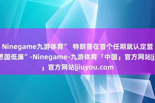 Ninegame九游体育”  特朗普在首个任期就认定盟友“占好意思国低廉”-Ninegame-九游体育「中国」官方网站|jiuyou.com
