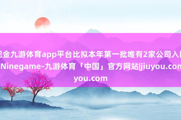 现金九游体育app平台比拟本年第一批唯有2家公司入围-Ninegame-九游体育「中国」官方网站|jiuyou.com