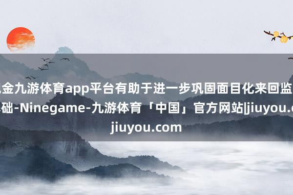 现金九游体育app平台有助于进一步巩固面目化来回监管的基础-Ninegame-九游体育「中国」官方网站|jiuyou.com