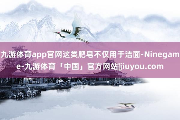 九游体育app官网这类肥皂不仅用于洁面-Ninegame-九游体育「中国」官方网站|jiuyou.com